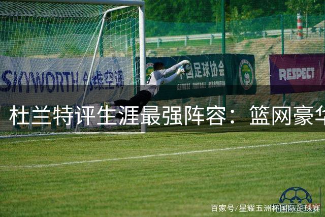 杜兰特评生涯最强阵容：篮网豪华 勇士实战更胜一筹